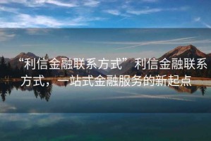 “利信金融聯(lián)系方式”利信金融聯(lián)系方式，一站式金融服務的新起點