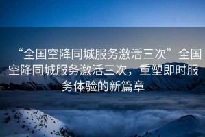 “全國(guó)空降同城服務(wù)激活三次”全國(guó)空降同城服務(wù)激活三次，重塑即時(shí)服務(wù)體驗(yàn)的新篇章