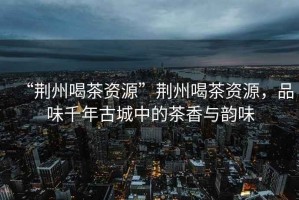 “荊州喝茶資源”荊州喝茶資源，品味千年古城中的茶香與韻味