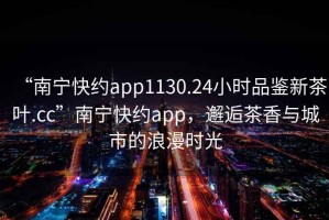 “南寧快約app1130.24小時(shí)品鑒新茶葉.cc”南寧快約app，邂逅茶香與城市的浪漫時(shí)光