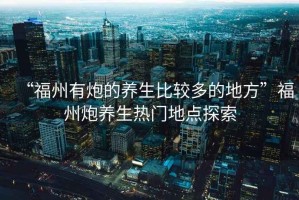 “福州有炮的養(yǎng)生比較多的地方”福州炮養(yǎng)生熱門地點(diǎn)探索