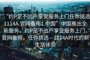 “約P足不出戶享受服務(wù)上門任你挑選1114A.官網(wǎng)備用1.中國”中國推出全新服務(wù)，約P足不出戶享受服務(wù)上門，官網(wǎng)備用，任你挑選—1114A時(shí)代的新生活體驗(yàn)