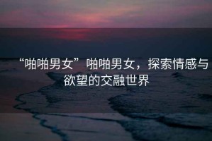 “啪啪男女”啪啪男女，探索情感與欲望的交融世界