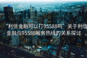 “利信金融可以打95588嗎”關(guān)于利信金融與95588服務(wù)熱線的關(guān)系探討