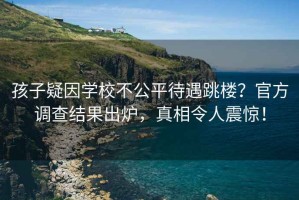孩子疑因?qū)W校不公平待遇跳樓？官方調(diào)查結(jié)果出爐，真相令人震驚！