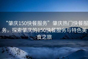 “肇慶150快餐服務(wù)”肇慶熱門快餐服務(wù)，探索肇慶的150快餐服務(wù)與特色美食之旅