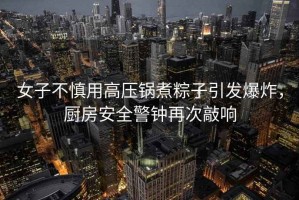 女子不慎用高壓鍋煮粽子引發(fā)爆炸，廚房安全警鐘再次敲響