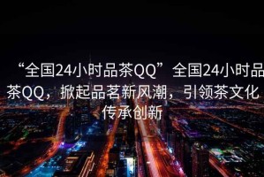 “全國(guó)24小時(shí)品茶QQ”全國(guó)24小時(shí)品茶QQ，掀起品茗新風(fēng)潮，引領(lǐng)茶文化傳承創(chuàng)新
