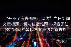 “開(kāi)不了房去哪里可以約”當(dāng)日新聞文章標(biāo)題，解決住宿難題，探索無(wú)法預(yù)定房間的替代方案與約會(huì)新去處
