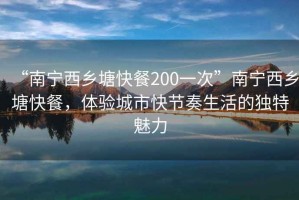 “南寧西鄉(xiāng)塘快餐200一次”南寧西鄉(xiāng)塘快餐，體驗(yàn)城市快節(jié)奏生活的獨(dú)特魅力