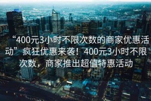 “400元3小時不限次數(shù)的商家優(yōu)惠活動”瘋狂優(yōu)惠來襲！400元3小時不限次數(shù)，商家推出超值特惠活動
