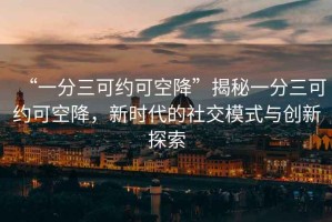 “一分三可約可空降”揭秘一分三可約可空降，新時(shí)代的社交模式與創(chuàng)新探索