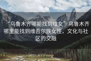 “烏魯木齊哪能找到維女”烏魯木齊哪里能找到維吾爾族女性，文化與社區(qū)的交融