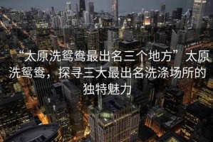 “太原洗鴛鴦最出名三個地方”太原洗鴛鴦，探尋三大最出名洗滌場所的獨特魅力