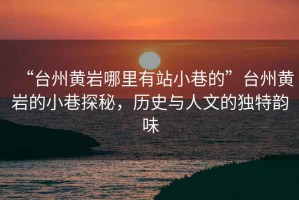 “臺州黃巖哪里有站小巷的”臺州黃巖的小巷探秘，歷史與人文的獨特韻味