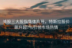 美股三大股指集體高開，特斯拉股價飆升超7%引領(lǐng)市場熱情