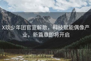 X玖少年團(tuán)官宣解散，科技賦能偶像產(chǎn)業(yè)，新篇章即將開啟