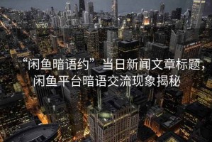 “閑魚暗語約”當日新聞文章標題，閑魚平臺暗語交流現(xiàn)象揭秘