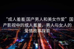 “成人羞羞 國(guó)產(chǎn)男人和美女作愛”國(guó)產(chǎn)影視中的成人羞羞，男人與女人的愛情故事探索