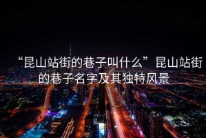 “昆山站街的巷子叫什么”昆山站街的巷子名字及其獨特風(fēng)景