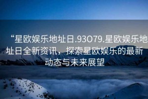“星歐娛樂(lè)地址日.93O79.星歐娛樂(lè)地址日全新資訊，探索星歐娛樂(lè)的最新動(dòng)態(tài)與未來(lái)展望