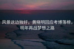 風(fēng)景這邊獨好，黃曉明回應(yīng)考博落榜，明年再戰(zhàn)夢想之路