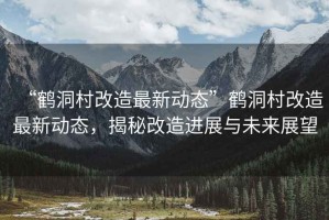 “鶴洞村改造最新動態(tài)”鶴洞村改造最新動態(tài)，揭秘改造進展與未來展望