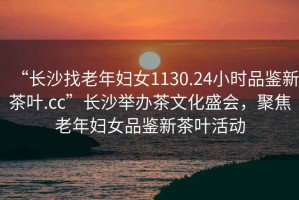 “長沙找老年婦女1130.24小時品鑒新茶葉.cc”長沙舉辦茶文化盛會，聚焦老年婦女品鑒新茶葉活動
