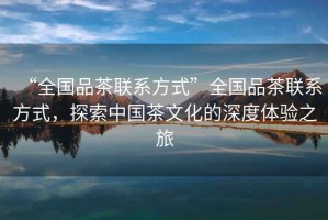 “全國品茶聯(lián)系方式”全國品茶聯(lián)系方式，探索中國茶文化的深度體驗之旅