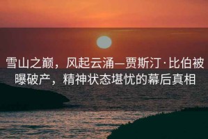 雪山之巔，風(fēng)起云涌—賈斯汀·比伯被曝破產(chǎn)，精神狀態(tài)堪憂的幕后真相
