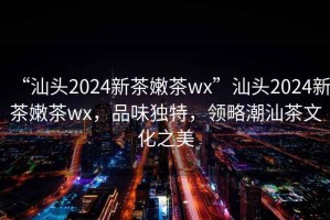 “汕頭2024新茶嫩茶wx”汕頭2024新茶嫩茶wx，品味獨特，領(lǐng)略潮汕茶文化之美