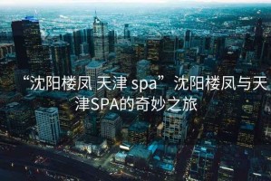 “沈陽(yáng)樓鳳 天津 spa”沈陽(yáng)樓鳳與天津SPA的奇妙之旅