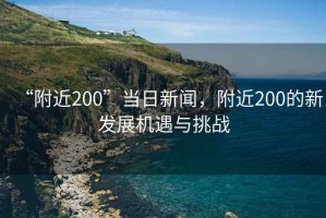 “附近200”當(dāng)日新聞，附近200的新發(fā)展機遇與挑戰(zhàn)