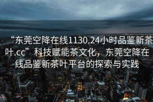 “東莞空降在線1130.24小時品鑒新茶葉.cc”科技賦能茶文化，東莞空降在線品鑒新茶葉平臺的探索與實踐