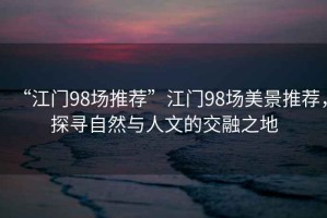 “江門98場推薦”江門98場美景推薦，探尋自然與人文的交融之地