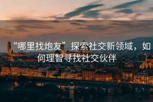 “哪里找炮友”探索社交新領(lǐng)域，如何理智尋找社交伙伴