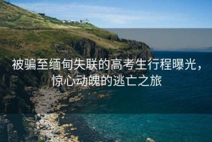 被騙至緬甸失聯(lián)的高考生行程曝光，驚心動(dòng)魄的逃亡之旅