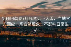 新疆阿勒泰7月底罕見下大雪，當(dāng)?shù)毓俜交貞?yīng)，系自然現(xiàn)象，不影響日常生活