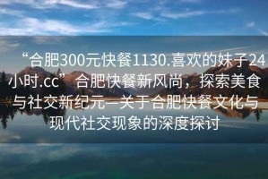 “合肥300元快餐1130.喜歡的妹子24小時(shí).cc”合肥快餐新風(fēng)尚，探索美食與社交新紀(jì)元—關(guān)于合肥快餐文化與現(xiàn)代社交現(xiàn)象的深度探討