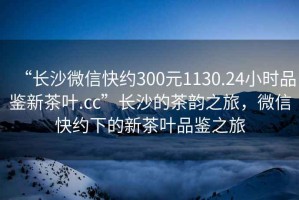 “長沙微信快約300元1130.24小時(shí)品鑒新茶葉.cc”長沙的茶韻之旅，微信快約下的新茶葉品鑒之旅