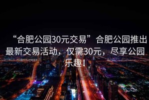 “合肥公園30元交易”合肥公園推出最新交易活動(dòng)，僅需30元，盡享公園樂趣！