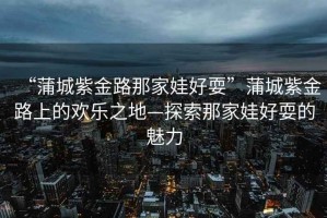 “蒲城紫金路那家娃好耍”蒲城紫金路上的歡樂(lè)之地—探索那家娃好耍的魅力