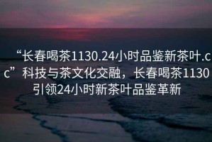 “長春喝茶1130.24小時品鑒新茶葉.cc”科技與茶文化交融，長春喝茶1130引領(lǐng)24小時新茶葉品鑒革新