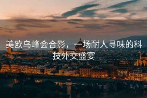 美歐烏峰會合影，一場耐人尋味的科技外交盛宴