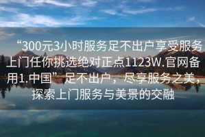 “300元3小時服務(wù)足不出戶享受服務(wù)上門任你挑選絕對正點1123W.官網(wǎng)備用1.中國”足不出戶，盡享服務(wù)之美，探索上門服務(wù)與美景的交融