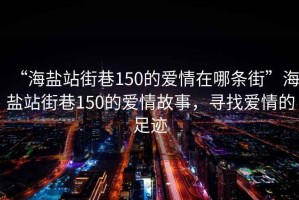 “海鹽站街巷150的愛情在哪條街”海鹽站街巷150的愛情故事，尋找愛情的足跡