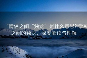 “情侶之間“獨(dú)龍”是什么意思?情侶之間的獨(dú)龍，深度解讀與理解