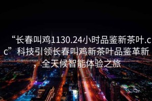 “長春叫雞1130.24小時品鑒新茶葉.cc”科技引領(lǐng)長春叫雞新茶葉品鑒革新，全天候智能體驗之旅