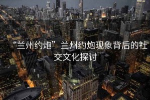“蘭州約炮”蘭州約炮現(xiàn)象背后的社交文化探討