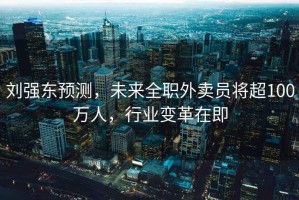 劉強(qiáng)東預(yù)測(cè)，未來全職外賣員將超100萬人，行業(yè)變革在即